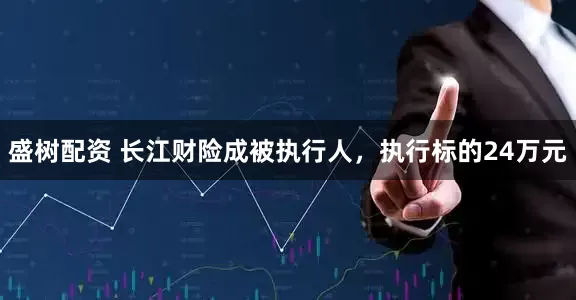 盛树配资 长江财险成被执行人，执行标的24万元