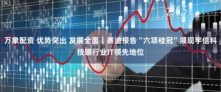 万象配资 优势突出 发展全面｜赛迪报告“六项桂冠”展现宇信科技银行业IT领先地位