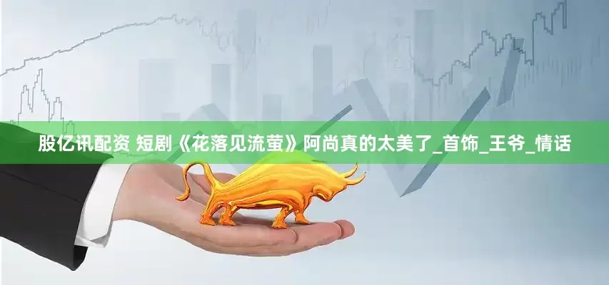 股亿讯配资 短剧《花落见流萤》阿尚真的太美了_首饰_王爷_情话