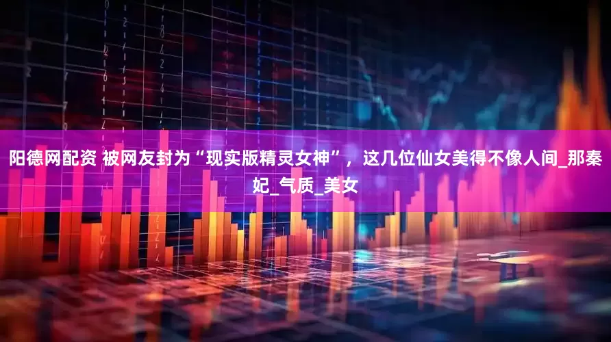 阳德网配资 被网友封为“现实版精灵女神”，这几位仙女美得不像人间_那秦妃_气质_美女