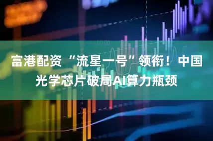 富港配资 “流星一号”领衔！中国光学芯片破局AI算力瓶颈