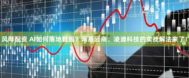 风琴配资 AI如何落地鞋服？网易云商、凌迪科技的实战解法来了！