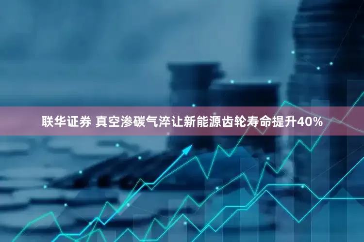 联华证券 真空渗碳气淬让新能源齿轮寿命提升40%