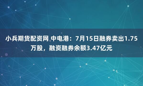 小兵期货配资网 中电港：7月15日融券卖出1.75万股，融资融券余额3.47亿元