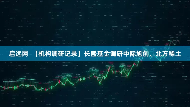 启远网  【机构调研记录】长盛基金调研中际旭创、北方稀土