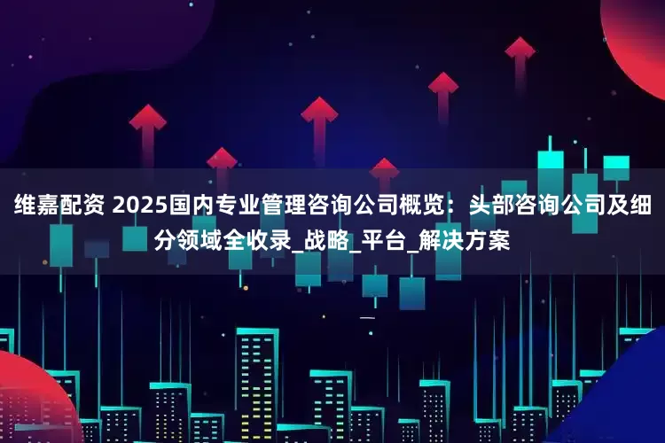 维嘉配资 2025国内专业管理咨询公司概览：头部咨询公司及细分领域全收录_战略_平台_解决方案
