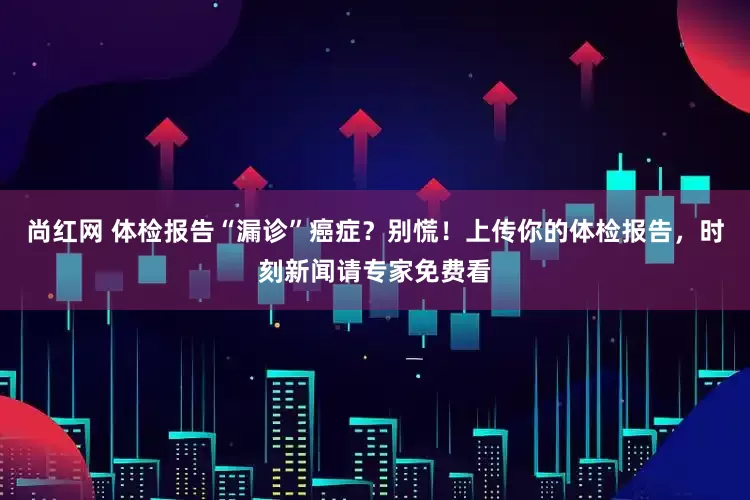 尚红网 体检报告“漏诊”癌症？别慌！上传你的体检报告，时刻新闻请专家免费看