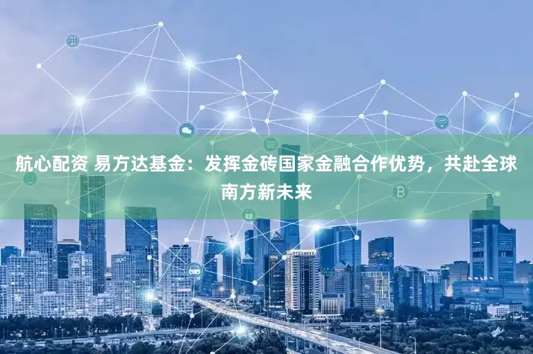 航心配资 易方达基金：发挥金砖国家金融合作优势，共赴全球南方新未来