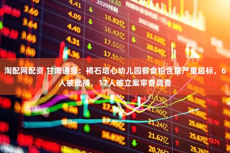 淘配网配资 甘肃通报：褐石培心幼儿园餐食铅含量严重超标，6人被批捕，17人被立案审查调查