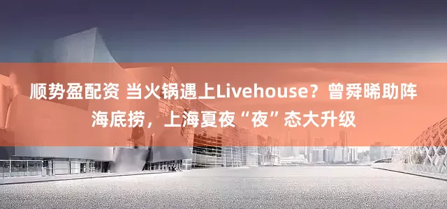 顺势盈配资 当火锅遇上Livehouse？曾舜晞助阵海底捞，上海夏夜“夜”态大升级