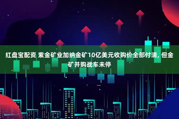 红盘宝配资 紫金矿业加纳金矿10亿美元收购价全部付清, 但金矿并购战车未停