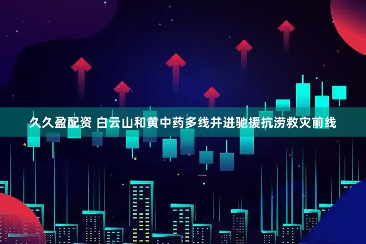 久久盈配资 白云山和黄中药多线并进驰援抗涝救灾前线