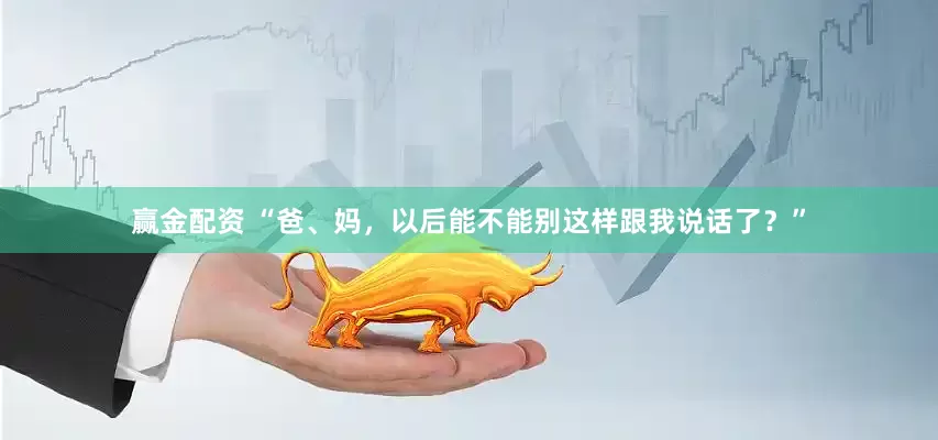 赢金配资 “爸、妈，以后能不能别这样跟我说话了？”