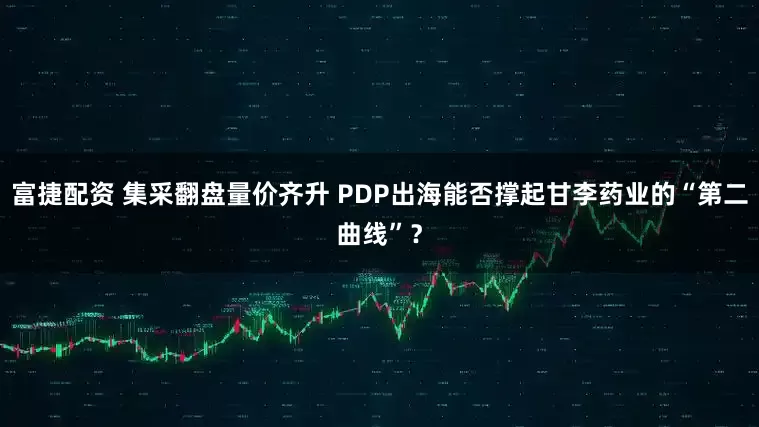 富捷配资 集采翻盘量价齐升 PDP出海能否撑起甘李药业的“第二曲线”？