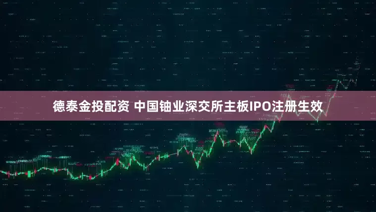 德泰金投配资 中国铀业深交所主板IPO注册生效
