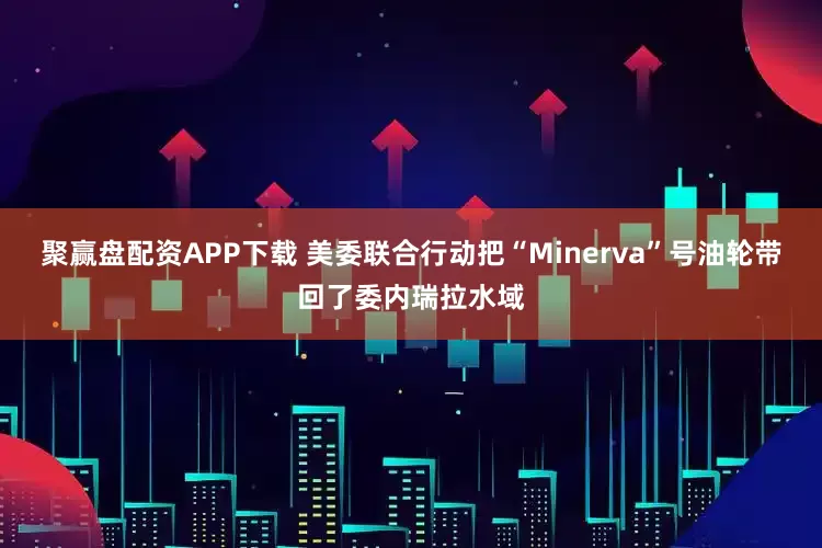 聚赢盘配资APP下载 美委联合行动把“Minerva”号油轮带回了委内瑞拉水域