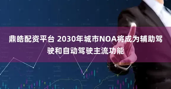 鼎皓配资平台 2030年城市NOA将成为辅助驾驶和自动驾驶主流功能