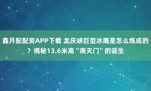 鑫月配配资APP下载 龙庆峡巨型冰雕是怎么炼成的？揭秘13.6米高“南天门”的诞生
