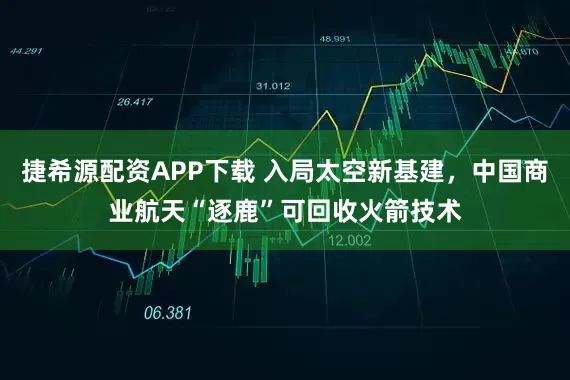 捷希源配资APP下载 入局太空新基建，中国商业航天“逐鹿”可回收火箭技术