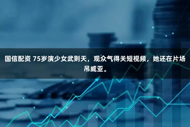 国信配资 75岁演少女武则天，观众气得关短视频，她还在片场吊威亚。